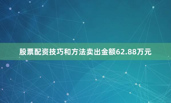 股票配资技巧和方法卖出金额62.88万元