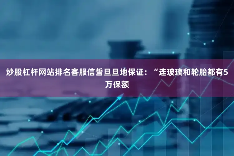 炒股杠杆网站排名客服信誓旦旦地保证：“连玻璃和轮胎都有5万保额
