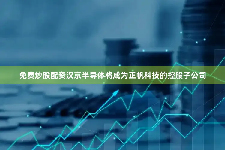 免费炒股配资汉京半导体将成为正帆科技的控股子公司