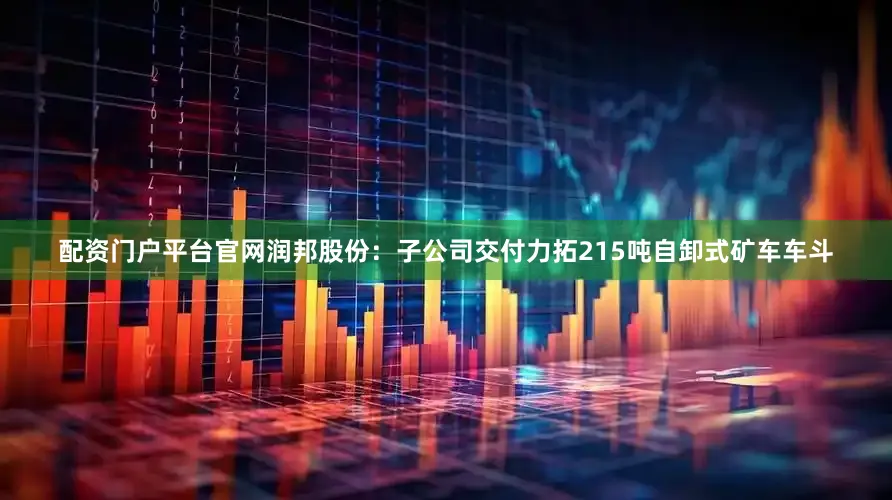 配资门户平台官网润邦股份：子公司交付力拓215吨自卸式矿车车斗