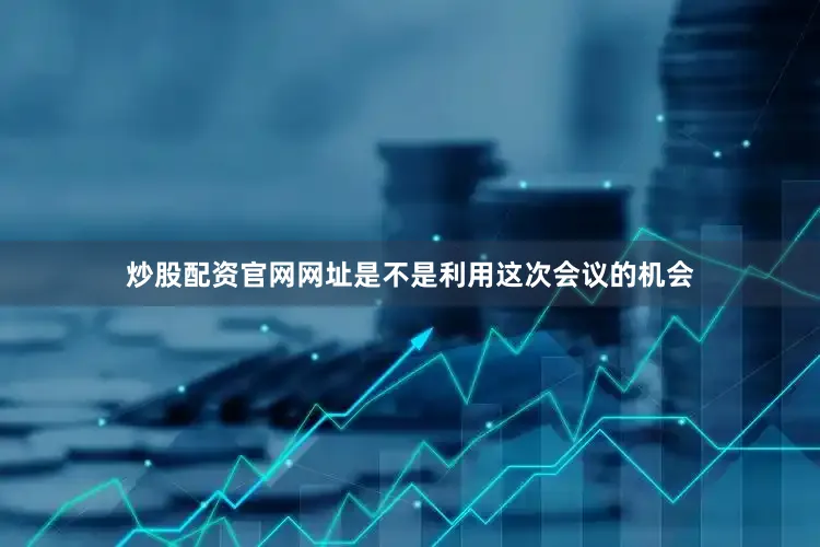 炒股配资官网网址是不是利用这次会议的机会