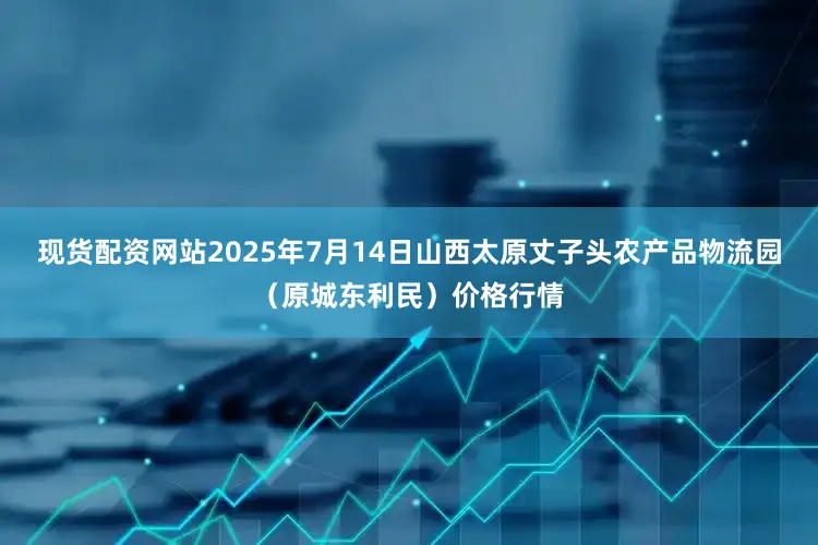 现货配资网站2025年7月14日山西太原丈子头农产品物流园(原城东利民)价格行情