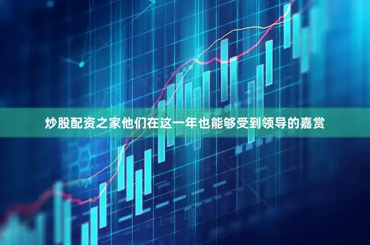 炒股配资之家他们在这一年也能够受到领导的嘉赏