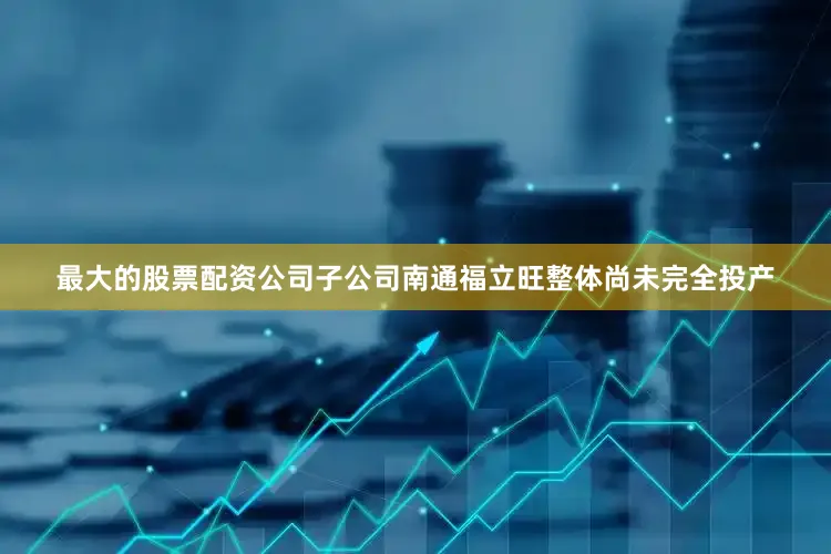 最大的股票配资公司子公司南通福立旺整体尚未完全投产