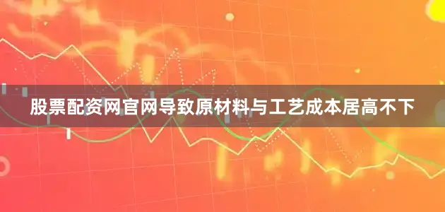 股票配资网官网导致原材料与工艺成本居高不下