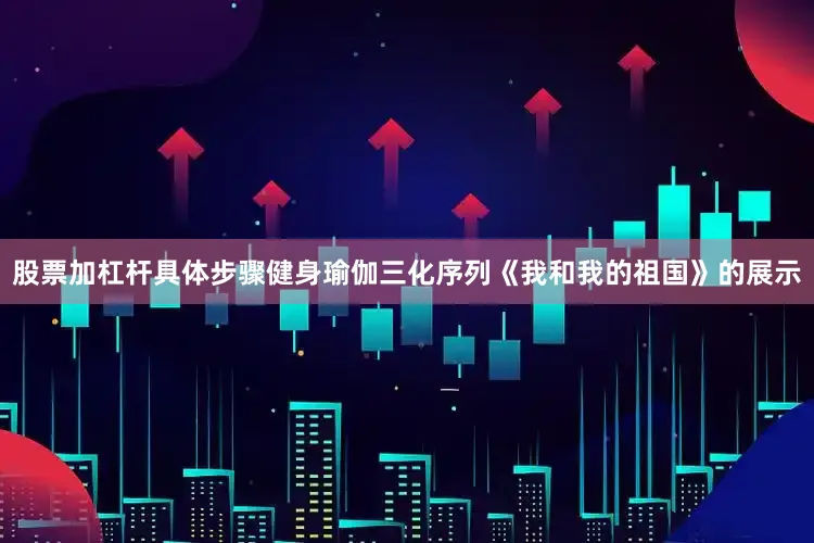 股票加杠杆具体步骤健身瑜伽三化序列《我和我的祖国》的展示